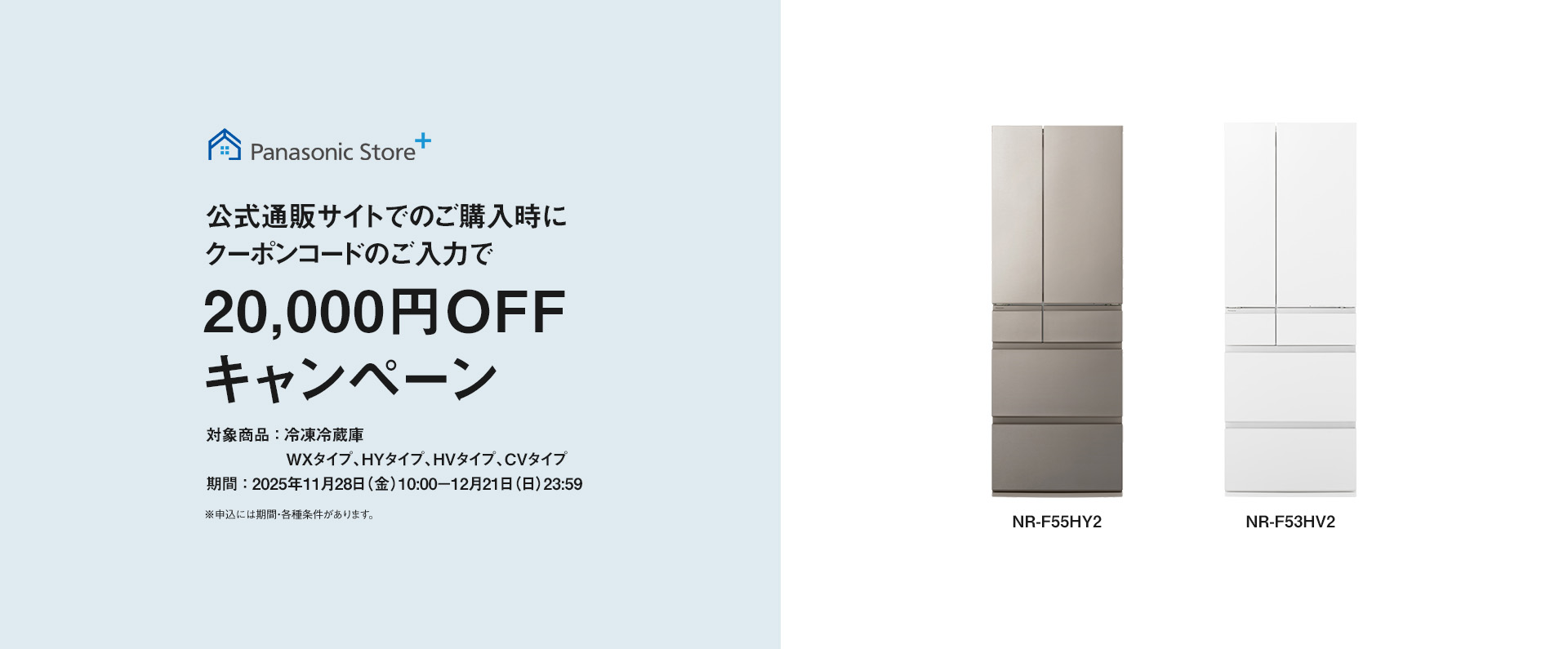 パナソニック公式通販でのご購入時にクーポンコードのご入力で20,000円OFFキャンペーン。対象商品：冷凍冷蔵庫 WXタイプ、HYタイプ、HVタイプ、CVタイプ　期間：2025年11月28日（金）10:00 – 12月21日（日）23:59まで。
