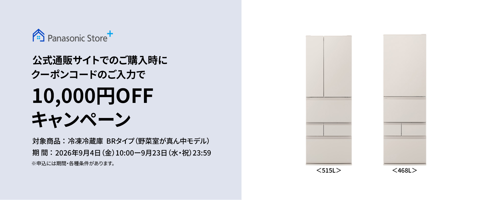 パナソニック公式通販サイトでのご購入時にクーポンコードのご入力で10,000円OFFキャンペーン。対象商品：冷凍冷蔵庫 BRタイプ（野菜室が真ん中モデル）　期間：2026年9月4日（金）10:00 – 9月23日（水・祝）23:59。