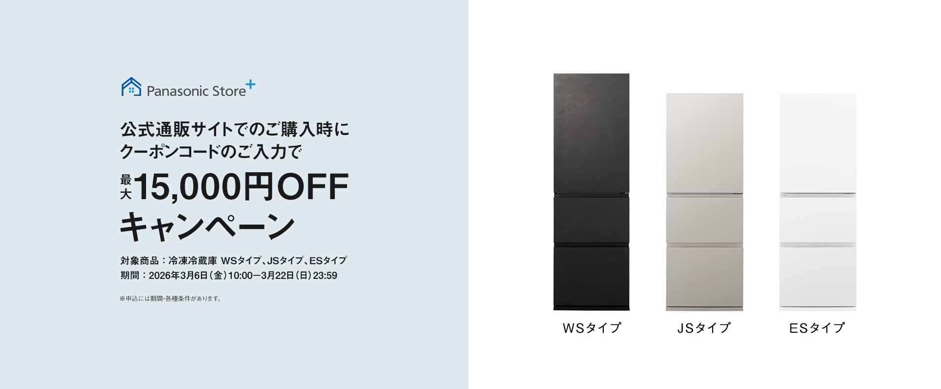 パナソニック公式通販でのご購入時にクーポンコードのご入力で最大15,000円OFFキャンペーン。対象商品：冷凍冷蔵庫 WSタイプ、JSタイプ、ESタイプ　期間：2026年3月6日（金）10:00 – 3月22日（日）23:59まで。