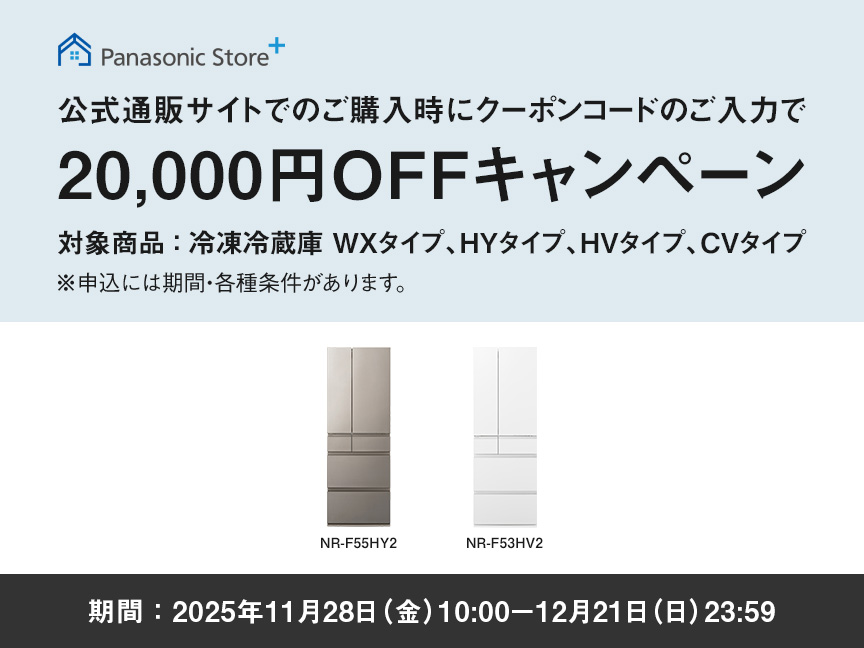 パナソニック公式通販でのご購入時にクーポンコードのご入力で20,000円OFFキャンペーン。対象商品：冷凍冷蔵庫 WXタイプ、HYタイプ、HVタイプ、CVタイプ　期間：2025年11月28日（金）10:00 – 12月21日（日）23:59まで。