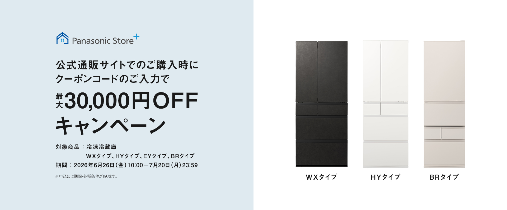 パナソニック公式通販でのご購入時にクーポンコードのご入力で最大30,000円OFFキャンペーン。対象商品：冷凍冷蔵庫 WXタイプ、HYタイプ、EYタイプ、BRタイプ　期間：2026年6月26日（金）10:00 – 7月20日（月）23:59まで。