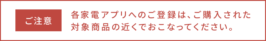 ご注意、各家電アプリへのご登録は、ご購入された対象商品の近くでおこなってください。