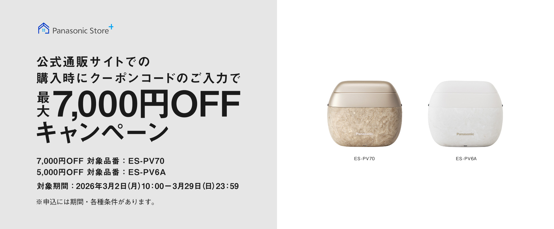 Panasonic Store+ 公式通販サイトで購入時にクーポンコードのご入力で最大7,000円OFFキャンペーン 7,000円OFF 対象品番：ES-PV70 5,000円OFF 対象品番：ES-PV6A 対象期間：2026年3月2日(月)10:00ー3月29日(日)23:59 ※申込には期間・各種条件があります。