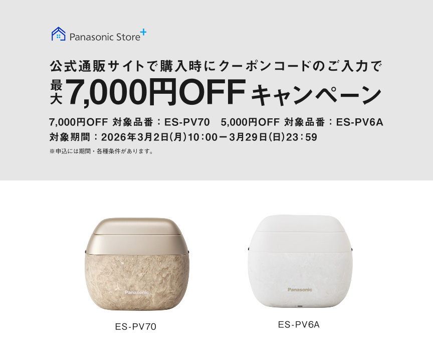 Panasonic Store+ 公式通販サイトで購入時にクーポンコードのご入力で最大7,000円OFFキャンペーン 7,000円OFF 対象品番：ES-PV70 5,000円OFF 対象品番：ES-PV6A 対象期間：2026年3月2日(月)10:00ー3月29日(日)23:59 ※申込には期間・各種条件があります。