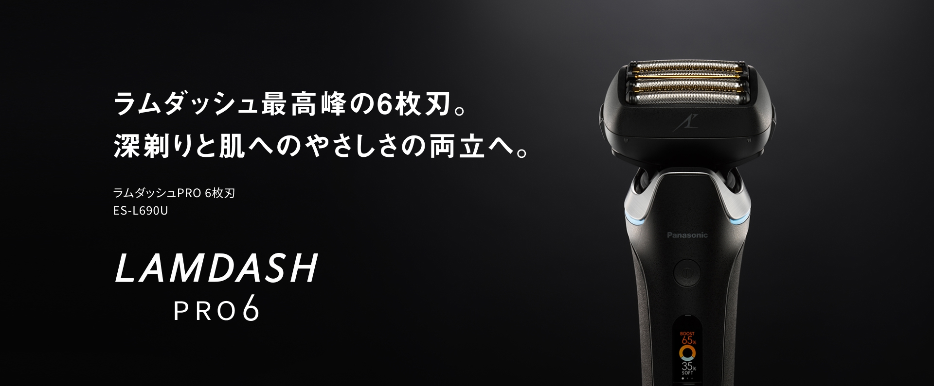 ラムダッシュ 最高峰の6枚刃。 深剃りと肌への やさしさの両立へ。 ラムダッシュPRO 6枚刃 ES-L690U LAMDASH PRO6
