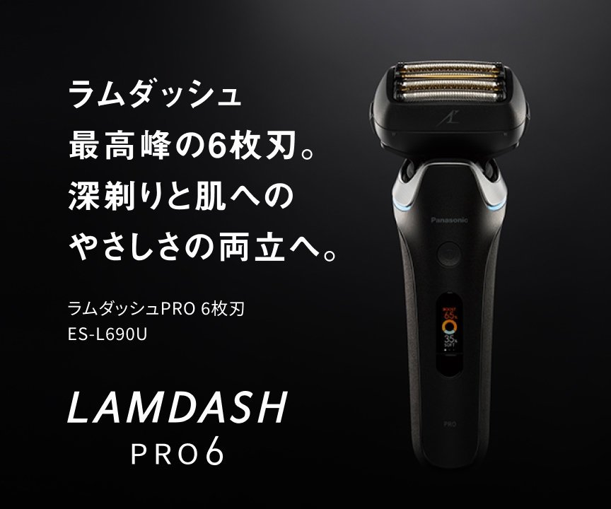 ラムダッシュ 最高峰の6枚刃。 深剃りと肌への やさしさの両立へ。 ラムダッシュPRO 6枚刃 ES-L690U LAMDASH PRO6
