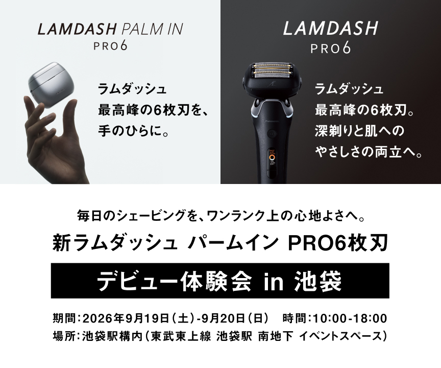 LAMDASH PALM IN PRO6 ラムダッシュ 最高峰の6枚刃を、手のひらに。 LAMDASH PRO6 ラムダッシュ 最高峰の6枚刃。深剃りと肌へのやさしさの両立へ。 毎日のシェービングを、ワンランク上の心地よさへ。 新ラムダッシュ パームイン PRO6枚刃 デビュー体験会 in 池袋 期間：2026年9月19日（土）-9月20日（日） 時間：10:00-18:00 場所：池袋駅構内（東武東上線 池袋駅 南地下 イベントスペース）