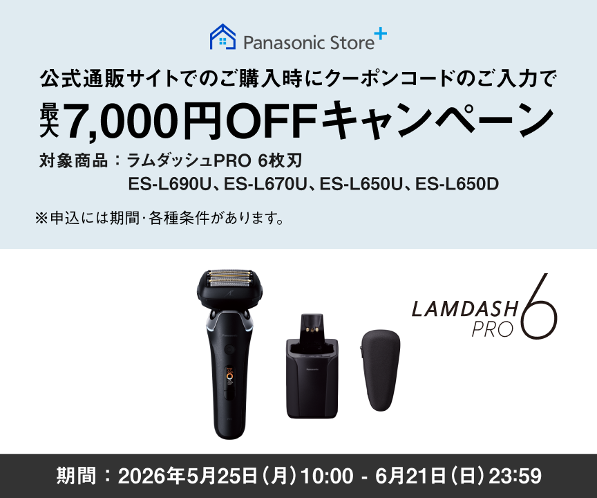 Panasonic Store+ 公式通販サイトでのご購入時に クーポンコードのご入力で 最大7,000円OFF キャンペーン 対象商品：ラムダッシュPRO 6枚刃 ES-L690U、ES-L670U、ES-L650U、ES-L650D ※申込には期間・各種条件があります。 期間：2026年5月25日（月）10:00 - 6月21日（日）23:59まで LAMDASH PRO 6