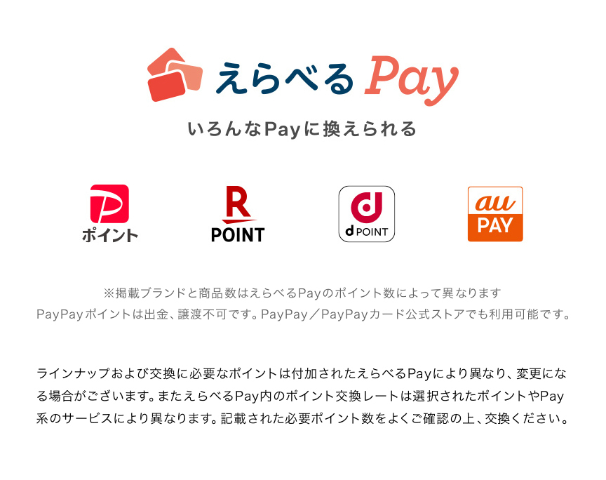 えらべるPay いろんなPayに換えられる ※掲載ブランドと商品数はえらべるPayのポイント数によって異なります PayPayポイントは出金、譲渡不可です。PayPay/PayPayカード公式ストアでも利用可能です。 ラインナップおよび交換に必要なポイントは付加されたえらべるPayにより異なり、変更になる場合がございます。またえらべるPay内のポイント交換レートは選択されたポイントやPay系のサービスにより異なります。記載された必要ポイント数をよくご確認の上、交換ください。