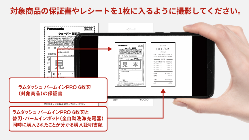 対象商品の保証書やレシートを1枚に入るように撮影してください。　ラムダッシュ パームインPRO 6枚刃（対象商品）の保証書 ラムダッシュ パームインPRO 6枚刃と替刃・パームインボット（全自動洗浄充電器）同時に購入されたことが分かる購入証明書類