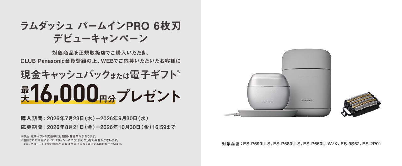 ラムダッシュ パームインPRO 6枚刃 デビューキャンペーン 対象商品を正規取扱店でご購入いただき、CLUB Panasonic会員登録の上、WEBでご応募いただいたお客様に 現金キャッシュバックまたは電子ギフト※ 最大16,000円分プレゼント 購入期間：2026年7月23日(木)−2026年9月30日(水) 応募期間：2026年8月21日(金)−2026年10月30日(金)16:59まで ※申込・電子ギフトの交換等には条件がある場合があります。 ※対象商品や条件は予告なく変更される場合があります。 また、交換レートを含む内容は予告なく変更する場合があります。 対象品番：ES-P690U-S, ES-P680U-S, ES-P650U-W/K, ES-9S62, ES-2P01