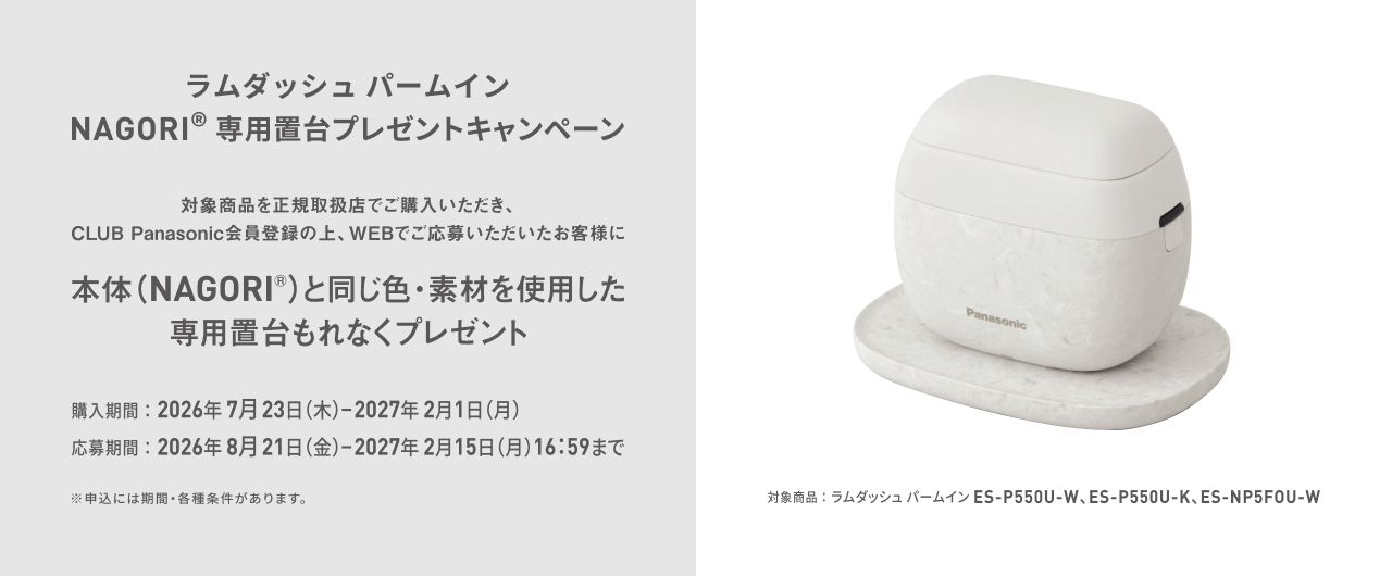 ラムダッシュ パームイン NAGORI® 専用置台プレゼントキャンペーン 対象商品を正規取扱店でご購入いただき、CLUB Panasonic会員登録の上、WEBでご応募いただいたお客様に 本体(NAGORI®)と同じ色・素材を使用した専用置台をもれなくプレゼント 対象商品：ラムダッシュ パームイン ES-P550U-W, ES-P550U-K, ES-NP5F0U-W 購入期間：2026年7月23日(木)－2027年2月1日(月) 応募期間：2026年8月21日(金)－2027年2月15日(月)16:59まで ※申込には期間・各種条件があります。