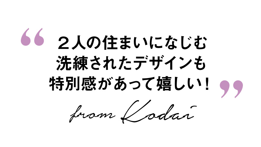 “2人の住まいになじむ 洗練されたデザインも 特別感があって嬉しい!”