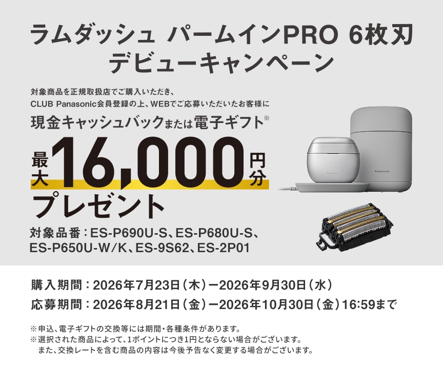ラムダッシュ パームインPRO 6枚刃 デビューキャンペーン 対象商品を正規取扱店でご購入いただき、CLUB Panasonic会員登録の上、WEBでご応募いただいたお客様に 現金キャッシュバックまたは電子ギフト※ 最大16,000円分プレゼント 対象品番：ES-P690U-S、ES-P680U-S、ES-P650U-W/K、ES-9S62、ES-2P01 購入期間：2026年7月23日（木）-2026年9月30日（水） 応募期間：2026年8月21日（金）-2026年10月30日（金）16:59まで ※申込、電子ギフトの交換等には期間・各種条件があります。 ※選択された商品によって、1ポイントにつき1円とならない場合がございます。 また、交換レートを含む商品の内容は今後予告なく変更する場合がございます。