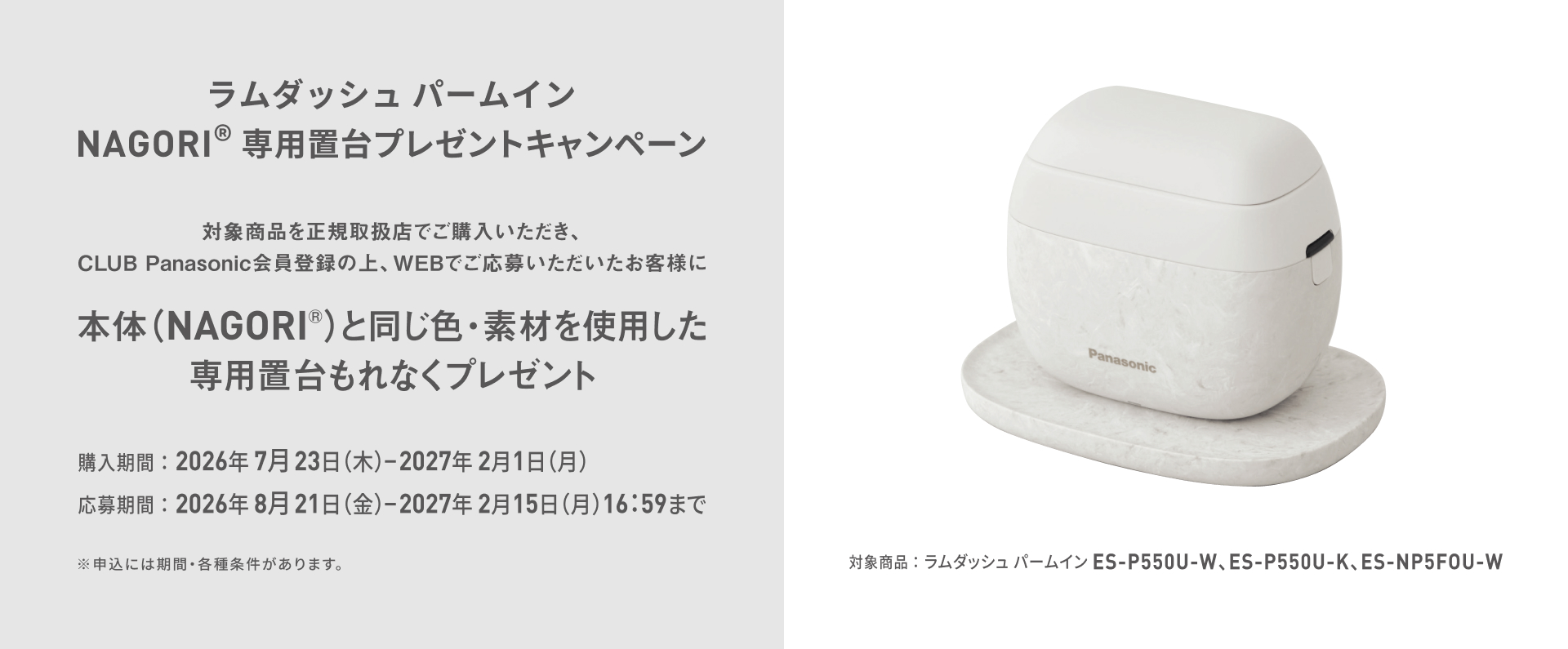 ラムダッシュ パームイン NAGORI® 専用置台プレゼントキャンペーン 対象商品を正規取扱店でご購入いただき、CLUB Panasonic会員登録の上、WEBでご応募いただいたお客様に 本体（NAGORI®）と同じ色・素材を使用した専用置台もれなくプレゼント 対象商品：ラムダッシュ パームイン ES-P550U-W、ES-P550U-K、ES-NP5F0U-W 購入期間：2026年7月23日（木）-2027年2月1日（月） 応募期間：2026年8月21日（金）-2027年2月15日（月）16:59まで ※申込には期間・各種条件があります。