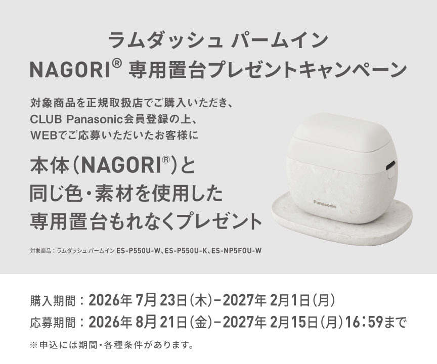 ラムダッシュ パームイン NAGORI® 専用置台プレゼントキャンペーン 対象商品を正規取扱店でご購入いただき、CLUB Panasonic会員登録の上、WEBでご応募いただいたお客様に 本体（NAGORI®）と同じ色・素材を使用した専用置台もれなくプレゼント 対象商品：ラムダッシュ パームイン ES-P550U-W、ES-P550U-K、ES-NP5F0U-W 購入期間：2026年7月23日（木）-2027年2月1日（月） 応募期間：2026年8月21日（金）-2027年2月15日（月）16:59まで ※申込には期間・各種条件があります。