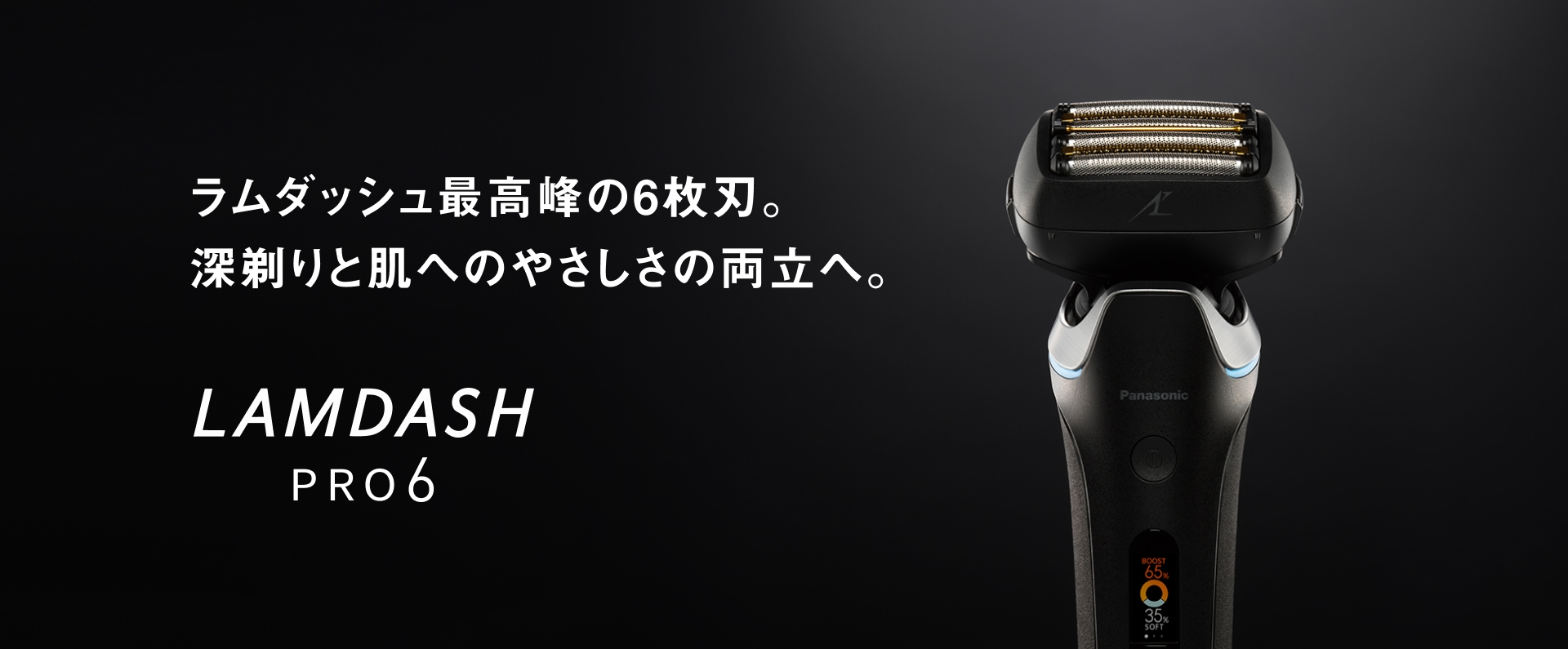 ラムダッシュ 最高峰の6枚刃。 深剃りと肌への やさしさの両立へ。 LAMDASH PRO6