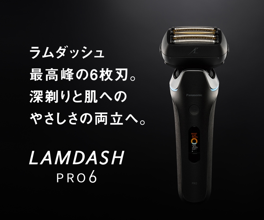 ラムダッシュ 最高峰の6枚刃。 深剃りと肌への やさしさの両立へ。 LAMDASH PRO6