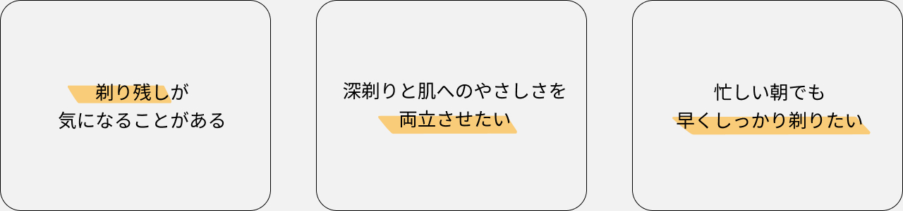 剃り残しが気になることがある 深剃りと肌へのやさしさを両立させたい 忙しい朝でも早くしっかり剃りたい