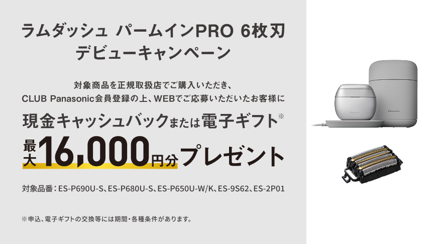 ラムダッシュ パームインPRO 6枚刃 デビューキャンペーン 対象商品を正規取扱店でご購入いただき、CLUB Panasonic会員登録の上、WEBでご応募いただいたお客様に 現金キャッシュバックまたは電子ギフト※ 最大16,000円分プレゼント 対象品番：ES-P690U-S、ES-P680U-S、ES-P650U-W/K、ES-9S62、ES-2P01 ※申込、電子ギフトの交換等には期間・各種条件があります。