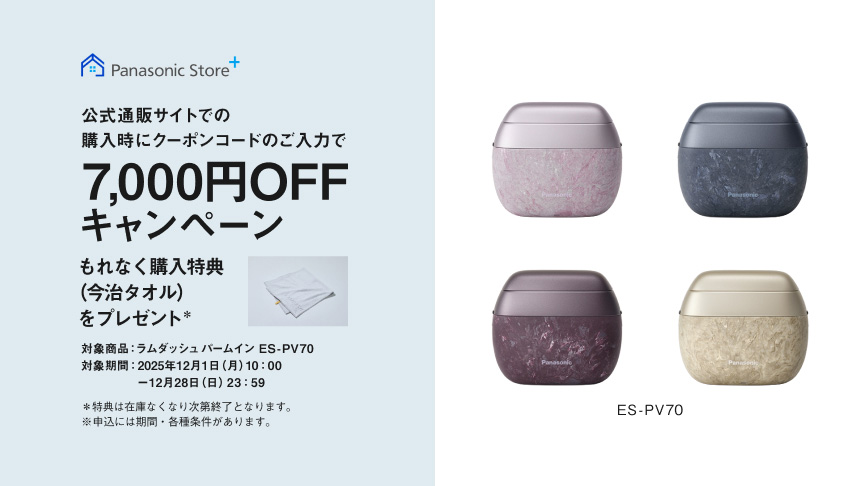 Panasonic Store+ 公式通販サイトでの購入時にクーポンコードのご入力で7,000円OFFキャンペーン もれなく購入特典（今治タオル）をプレゼント* 対象商品：ラムダッシュパームイン ES-PV70 対象期間：2025年12月1日（月）10:00～12月28日（日）23:59 *特典は在庫なくなり次第終了となります。※申込には期間・各種条件があります。 ES-PV70