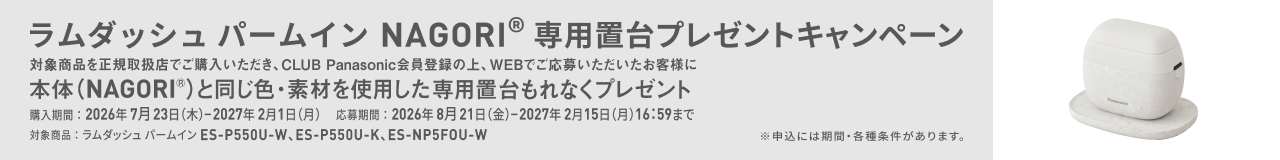 ラムダッシュ パームイン NAGORI® 専用置台プレゼントキャンペーン 対象商品を正規取扱店で購入いただき、CLUB Panasonic会員登録の上、WEBでご応募いただいたお客様に 本体（NAGORI®）と同じ色・素材を使用した 専用置台もれなくプレゼント 対象商品：ラムダッシュ パームイン ES-P550U-W、ES-P550U-K、ES-NP5F0U-W 購入期間：2026年7月23日（木）-2027年2月1日（月） 応募期間：2026年8月21日（金）-2027年2月15日（月）16:59まで ※申込には期間・各種条件があります。
