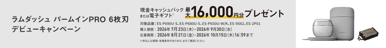 ラムダッシュ パームインPRO 6枚刃 デビューキャンペーン 現金キャッシュバックまたは電子ギフト 最大16,000円分プレゼント 対象品番：ES-P690U-S, ES-P680U-S, ES-P650U-W/K, ES-9S62, ES-2P01 購入期間：2026年7月23日（木）–2026年9月30日（水） 応募期間：2026年8月21日（金）–2026年10月15日（木）16:59まで ※お申込みには期間・各種条件があります。必ずご確認ください。