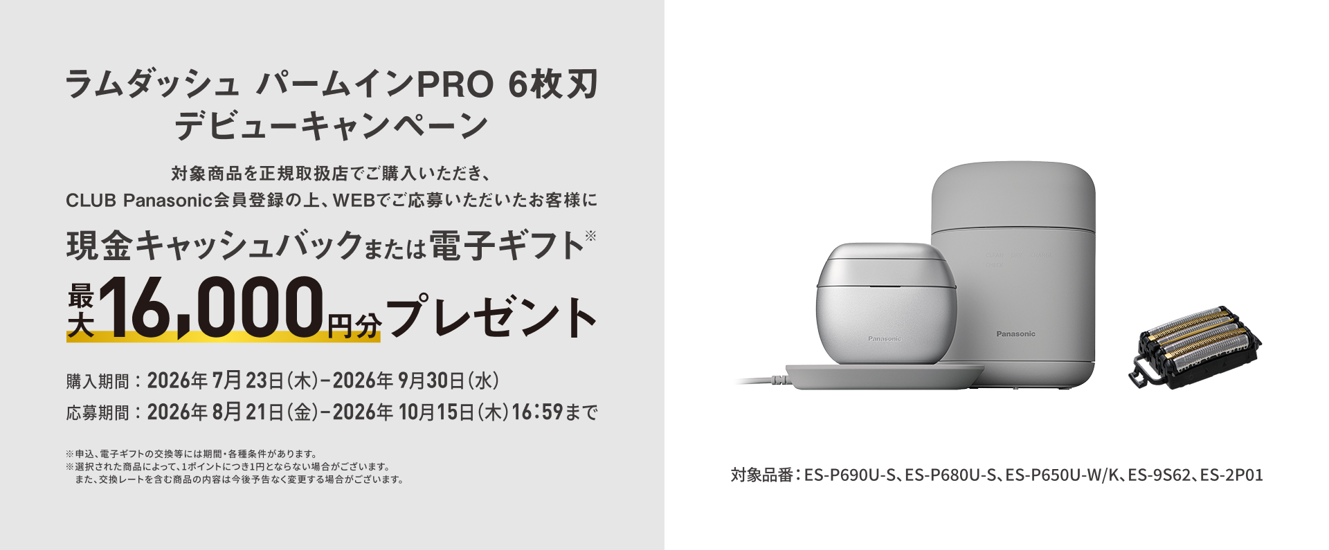 ラムダッシュ パームインPRO 6枚刃 デビューキャンペーン 対象商品を正規取扱店でご購入いただき、CLUB Panasonic会員登録の上、WEBでご応募いただいたお客様に 現金キャッシュバックまたは電子ギフト※ 最大16,000円分 プレゼント 対象品番：ES-P690U-S、ES-P680U-S、ES-P650U-W/K、ES-9S62、ES-2P01 購入期間：2026年7月23日（木）-2026年9月30日（水） 応募期間：2026年8月21日（金）-2026年10月15日（木）16:59まで ※申込、電子ギフトの交換等には期間・各種条件があります。 ※選択された商品によって、1ポイントにつき1円とならない場合がございます。また、交換レートを含む商品の内容は今後予告なく変更する場合がございます。