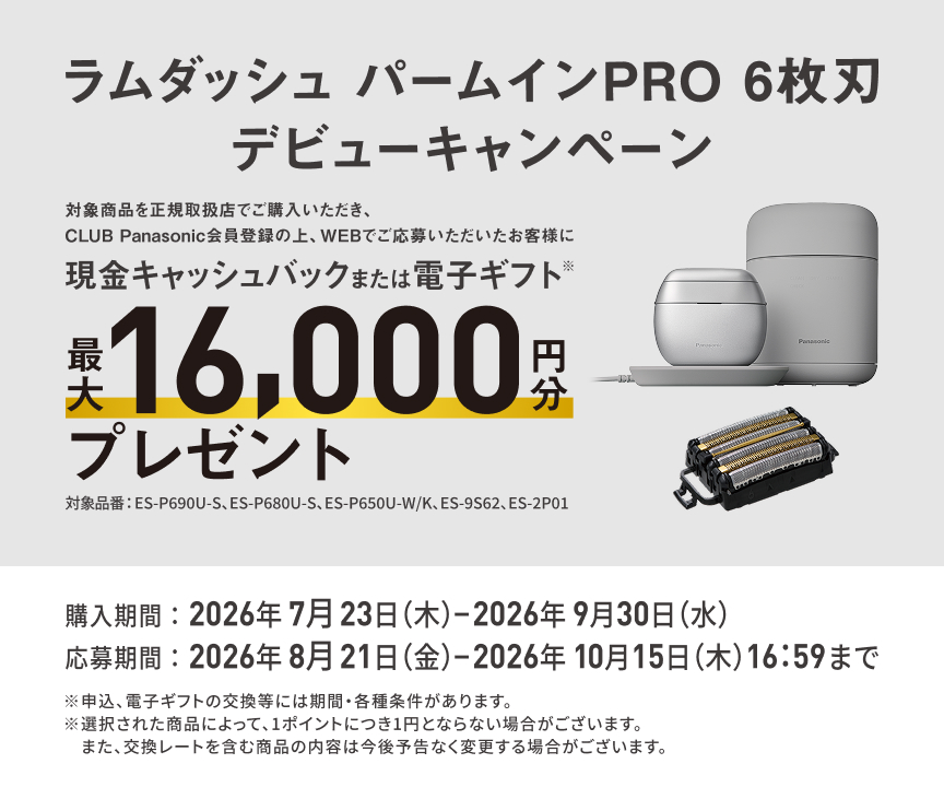 ラムダッシュ パームインPRO 6枚刃 デビューキャンペーン 対象商品を正規取扱店でご購入いただき、CLUB Panasonic会員登録の上、WEBでご応募いただいたお客様に 現金キャッシュバックまたは電子ギフト※ 最大16,000円分 プレゼント 対象品番：ES-P690U-S、ES-P680U-S、ES-P650U-W/K、ES-9S62、ES-2P01 購入期間：2026年7月23日（木）-2026年9月30日（水） 応募期間：2026年8月21日（金）-2026年10月15日（木）16:59まで ※申込、電子ギフトの交換等には期間・各種条件があります。 ※選択された商品によって、1ポイントにつき1円とならない場合がございます。また、交換レートを含む商品の内容は今後予告なく変更する場合がございます。