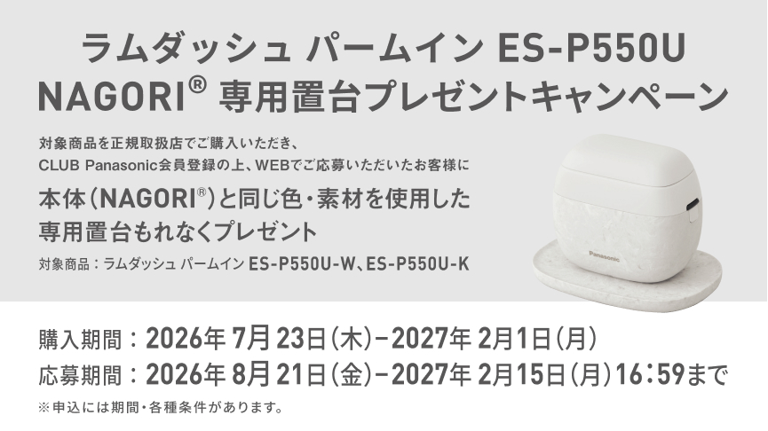 ラムダッシュ パームイン ES-P550U NAGORI® 専用置台プレゼントキャンペーン 対象商品を正規取扱店でご購入いただき、CLUB Panasonic会員登録の上、WEBでご応募いただいたお客様に 本体（NAGORI®）と同じ色・素材を使用した 専用置台もれなくプレゼント 対象商品：ラムダッシュ パームイン ES-P550U-W、ES-P550U-K 購入期間：2026年7月23日（木）－2027年2月1日（月） 応募期間：2026年8月21日（金）－2027年2月15日（月）16:59まで ※申込には期間・各種条件があります。