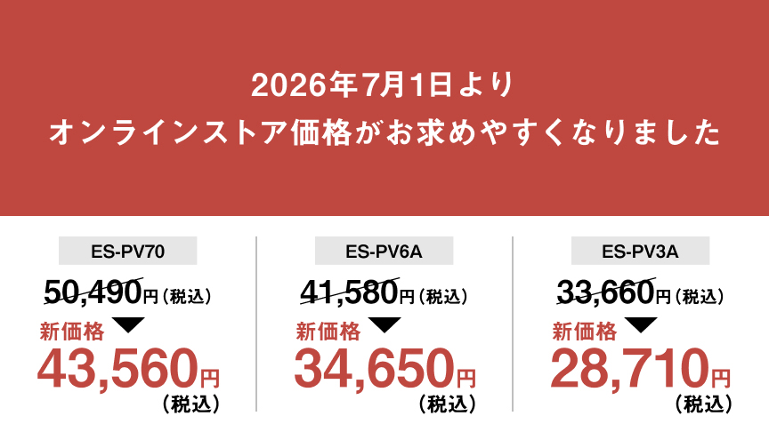 2026年7月1日より オンラインストア価格がお求めやすくなりました ES-PV70 50,490円（税込） 新価格 43,560円（税込） ES-PV6A 41,580円（税込） 新価格 34,650円（税込） ES-PV3A 33,660円（税込） 新価格 28,710円（税込）