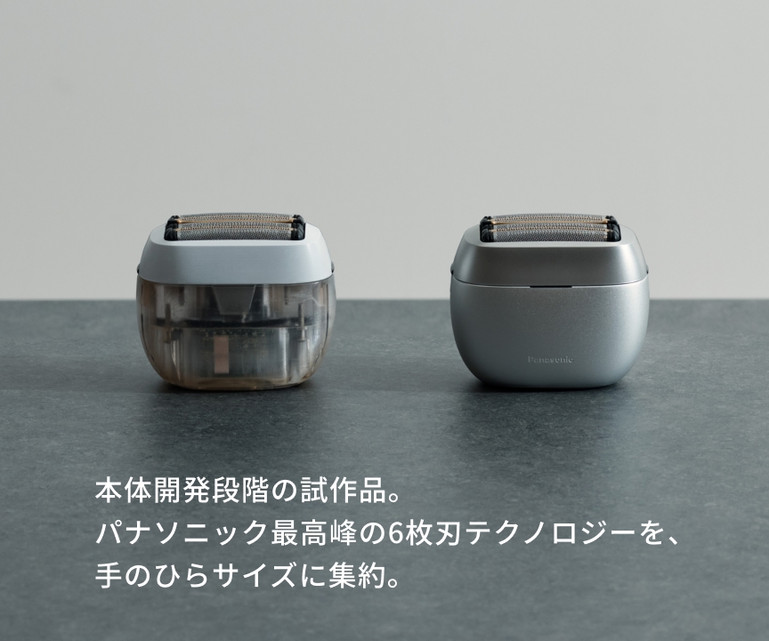 本体開発段階の試作品。 パナソニック最高峰の6枚刃テクノロジーを、 手のひらサイズに集約。