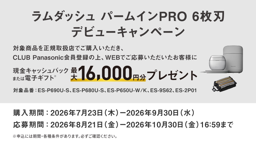 ラムダッシュ パームインPRO 6枚刃 デビューキャンペーン 現金キャッシュバック または電子ギフト 最大16,000円分プレゼント 対象品番：ES-P690U-S、ES-P680U-S、ES-P650U-W/K、ES-9S62、ES-2P01 購入期間：2026年7月23日（木）-2026年9月30日（水） 応募期間：2026年8月21日（金）-2026年10月30日（金）16:59まで ※申込には期間・各種条件があります。必ずご確認ください。