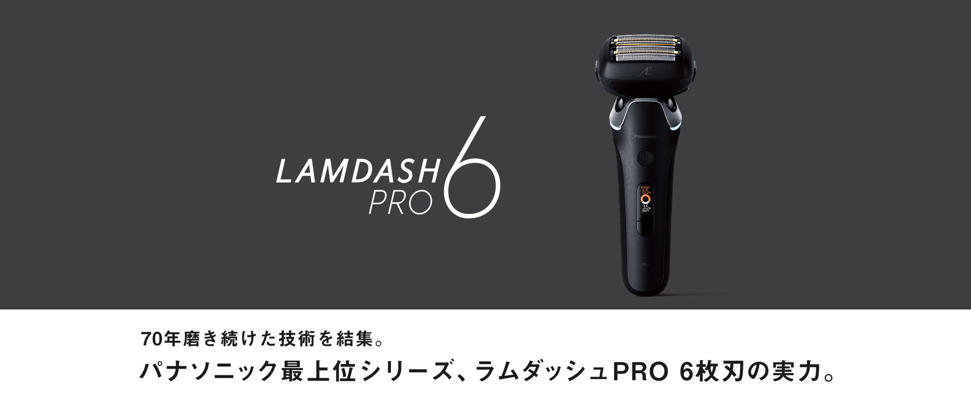 LAMDASH PRO6 70年磨き続けた技術を結集。 パナソニック最上位シリーズ、 ラムダッシュPRO 6枚刃の実力。