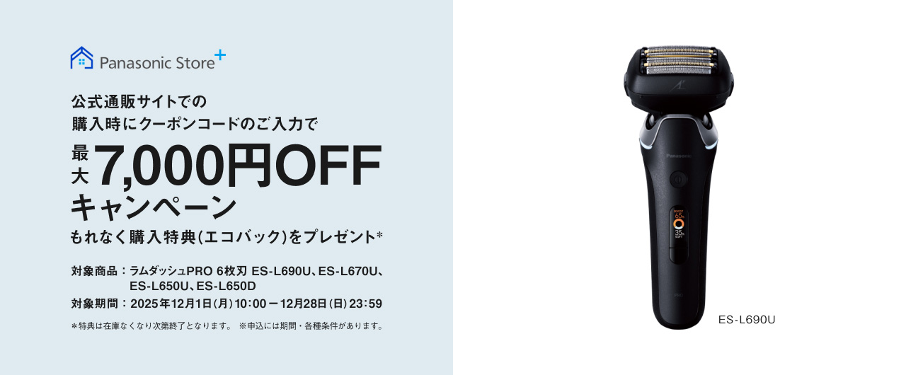 Panasonic Store+ 公式通販サイトでの 購入時にクーポンコードのご入力で 最大 7,000円OFF キャンペーン もれなく購入特典 （エコバック）をプレゼント＊ 対象商品：ラムダッシュPRO 6枚刃 ES-L690U、 ES-L670U、ES-L650U、ES-L650D 対象期間：2025年12月1日（月）10:00～ 12月28日（日）23:59 ※特典は在庫なくなり次第終了となります。 ※申込には期間・各種条件があります。 ES-L690U