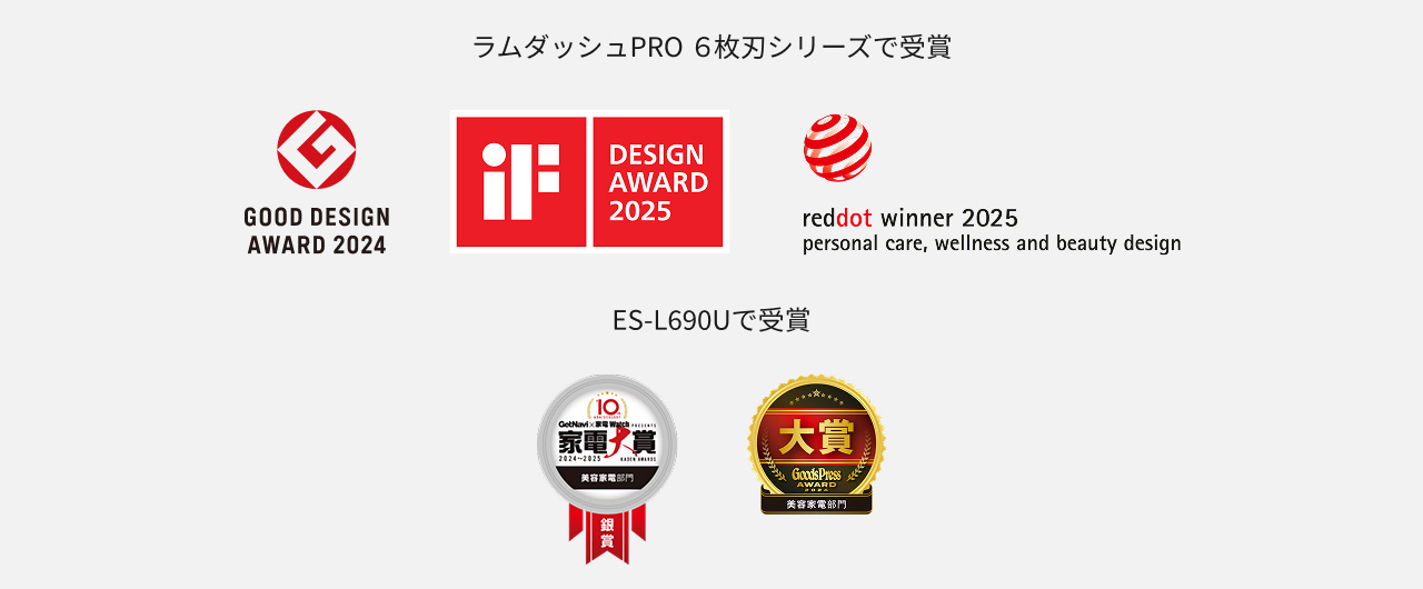 ラムダッシュPRO 6枚刃シリーズで受賞 GOOD DESIGN AWARD 2024 iF DESIGN AWARD 2025 reddot winner 2025 personal care, wellness and beauty design ES-L690Uで受賞 家電大賞 美容家電部門 銀賞 GoodsPress AWARD 美容家電部門 大賞