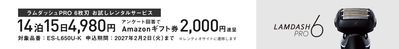 ラムダッシュPRO 6枚刃 お試しレンタルサービス 14泊15日 4,980円 アンケート回答で Amazonギフト券 2,000円 進呈 対象品番：ES-L650U-K 申込期間：2027年2月2日(火)まで ※レンティオサイトに遷移します LAMDASH PRO 6