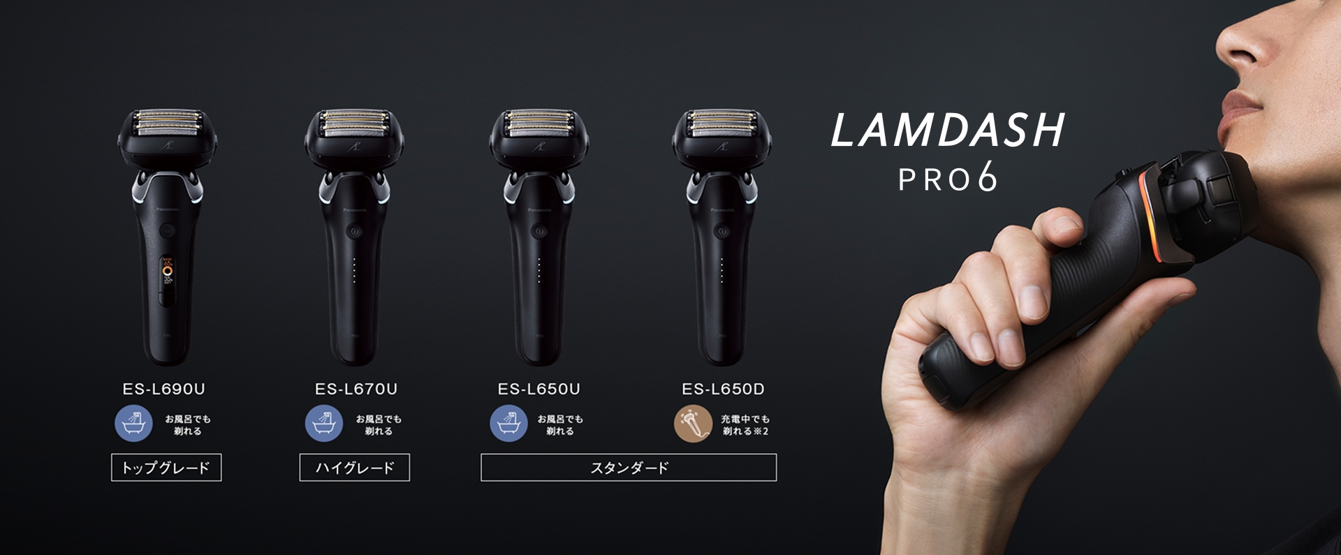 LAMDASH PRO6 ES-L690U お風呂でも剃れる トップグレード ES-L670U お風呂でも剃れる ハイグレード ES-L650U お風呂でも剃れる スタンダード ES-L650D 充電中でも剃れる※2 スタンダード