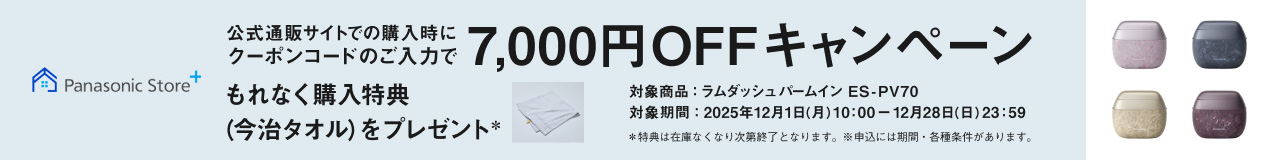 Panasonic Store+ 公式通販サイトでの購入時にクーポンコードのご入力で7,000円OFFキャンペーン もれなく購入特典（今治タオル）をプレゼント* 対象商品：ラムダッシュパームイン ES-PV70 対象期間：2025年12月1日（月）10:00～12月28日（日）23:59 *特典は在庫なくなり次第終了となります。※申込には期間・各種条件があります。 ES-PV70