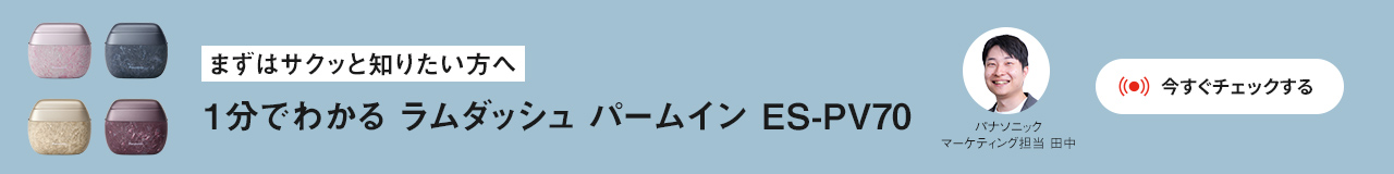 まずはサクッと知りたい方へ 1分でわかる ラムダッシュ パームイン ES-PV70 パナソニック マーケティング担当 田中 今すぐチェックする