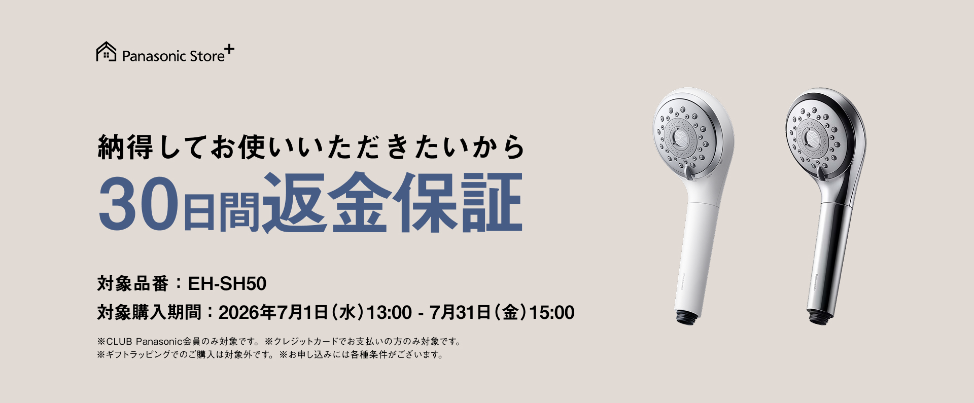 納得してお使いいただきたいから 30日間返金保証 対象品番：EH-SH50 対象購入期間：2026年7月1日（水）13：00－7月31日（金）15：00 ※CLUB Panasonic会員のみ対象です。 ※クレジットカードでお支払いの方のみ対象です。 ※ギフトラッピングでのご購入は対象外です。 ※お申し込みには各種条件がございます。