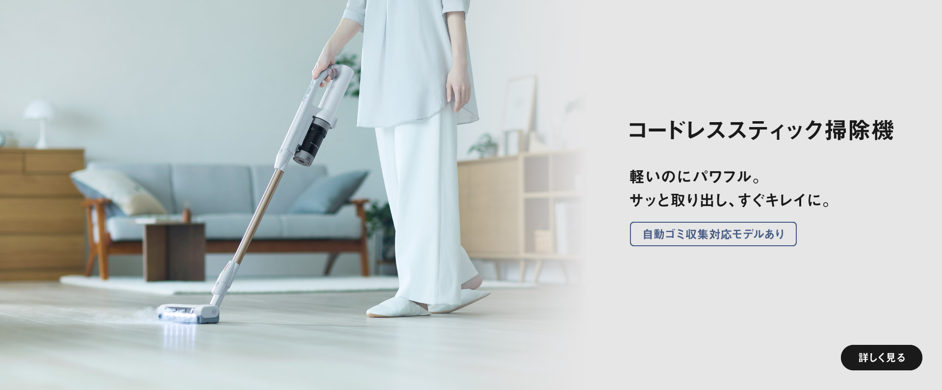 コードレススティック掃除機軽いのにパワフル。サッと取り出し、すぐキレイに。　自動ゴミ収集対応/軽量モデルあり　詳しく見る