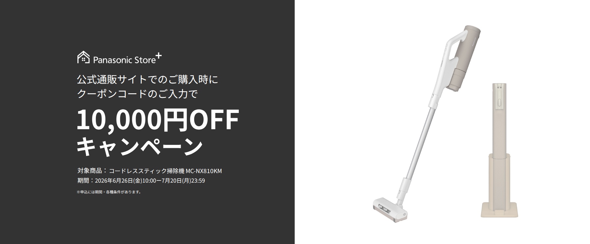 Panasonic Store+ 公式通販サイトでのご購入時にクーポンコードのご入力で10,000円OFFキャンペーン,対象商品：コードレススティック掃除機 MC-NX810KM,期間：2026年6月26日(金)10:00-7月20日(月)23:59,※申込には期間・各種条件があります。