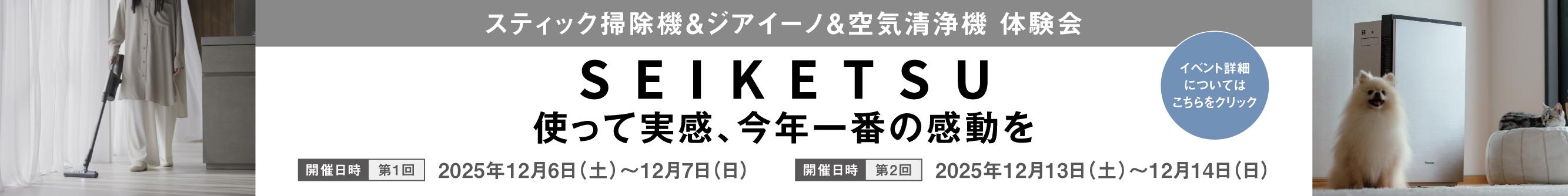 スティック掃除機＆ジアイーノ＆空気清浄機 体験会,SEIKETSU 使って実感、今年一番の感動を,開催日時（第1回）：2025年12月6日(土)～12月7日(日) 開催日時（第2回）：2025年12月13日(土)～12月14日(日),イベント詳細についてはこちらをクリック
