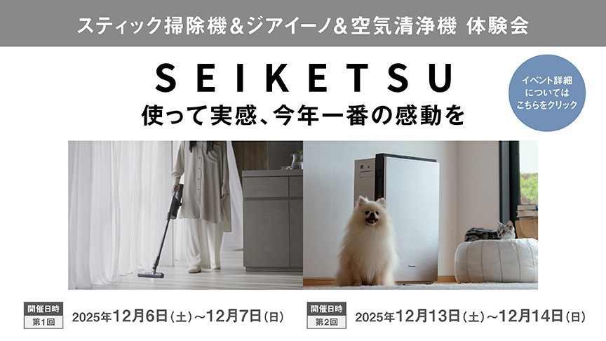 スティック掃除機＆ジアイーノ＆空気清浄機 体験会,SEIKETSU 使って実感、今年一番の感動を,開催日時（第1回）：2025年12月6日(土)～12月7日(日) 開催日時（第2回）：2025年12月13日(土)～12月14日(日),イベント詳細についてはこちらをクリック