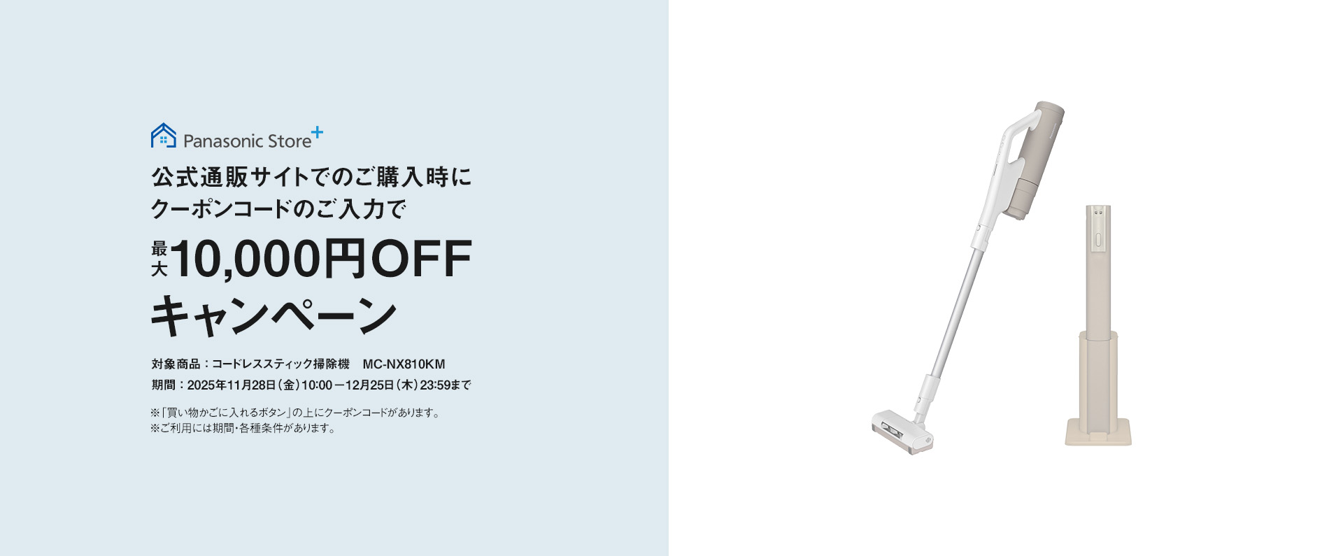 公式サイトでのご購入時にクーポンコードのご入力で最大10,000円OFFキャンペーン,対象商品：コードレススティック掃除機 MC-NX810KM, 期間：2025年11月28日(金)10:00－12月25日(木)23:59まで, ※「買い物かごに入れるボタン」の上にクーポンコードがあります。※ご利用には期間・各種条件があります。