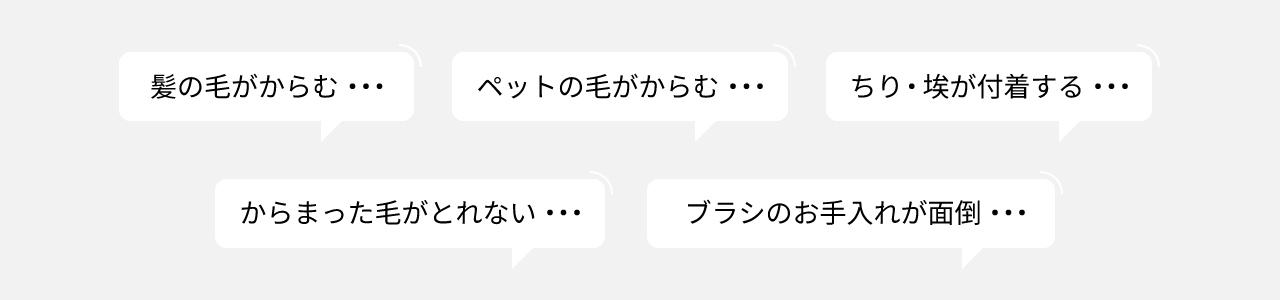 お悩みの声：髪の毛がからむ、ペットの毛がからむ、ちり・埃が付着する、からまった毛がとれない、ブラシのお手入れが面倒