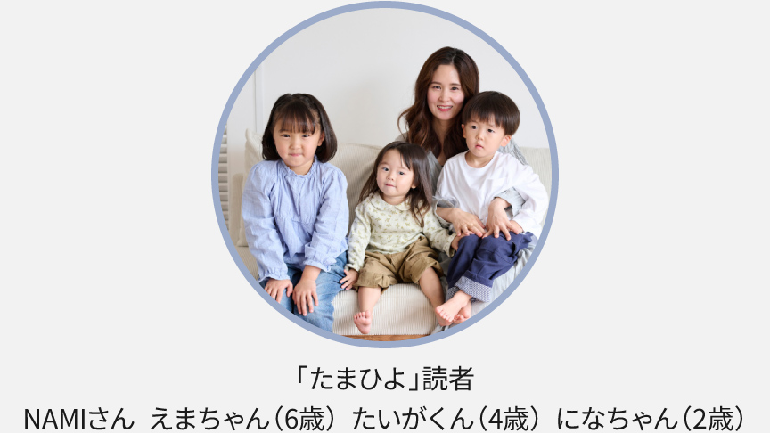 「たまひよ読者」NAMIさん えまちゃん（6歳）たいがくん（4歳）になちゃん（2歳）