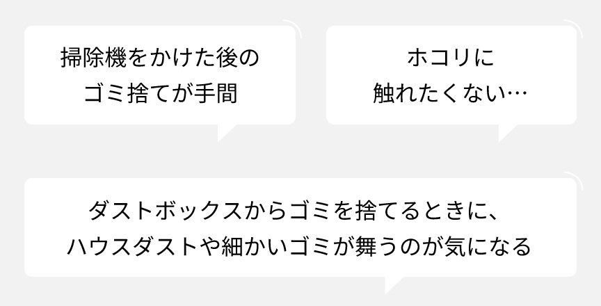 掃除機をかけた後のゴミ捨てが手間　ホコリに触れたくない…　ダストボックスからゴミを捨てるときに、ハウスダストや細かいゴミが舞うのが気になる