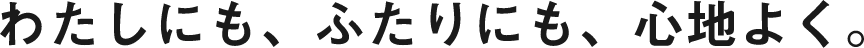 わたしにも、ふたりにも、心地よく。